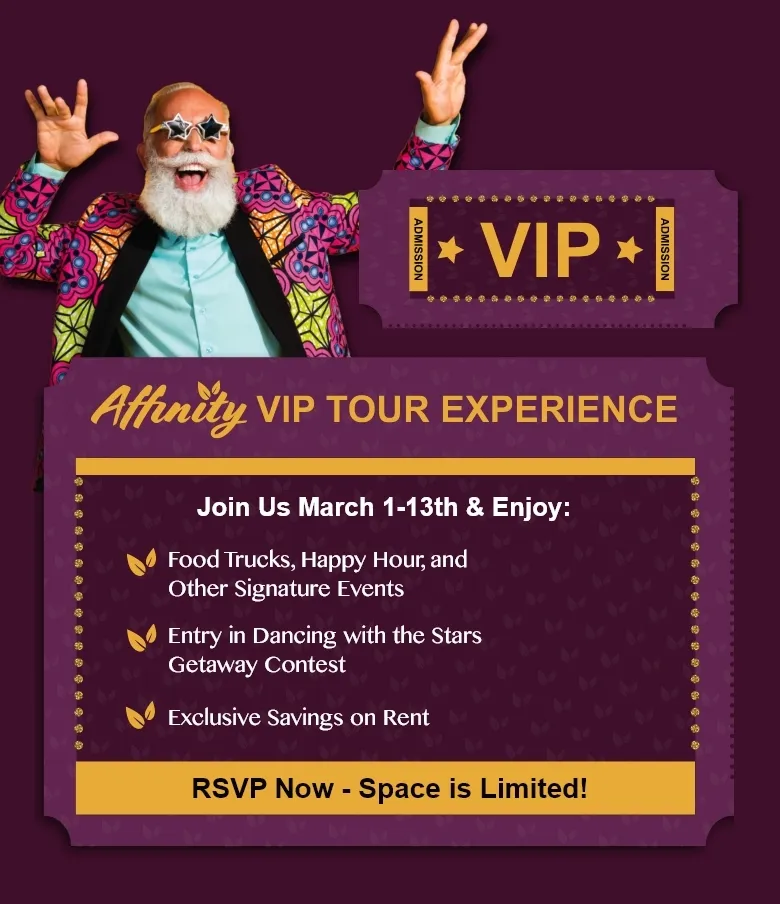 Affinity VIP TOUR EXPERIENCE Join Us March 1-13th & Enjoy: • Food Trucks, Happy Hour, and Other Signature Events Entry in Dancing with the Stars Getaway Contest Exclusive Savings on Rent RSVP Now - Space is Limited!